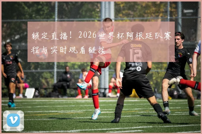 锁定直播!2026世界杯阿根廷队赛程与实时观看链接