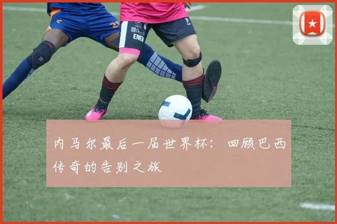 内马尔最后一届世界杯：回顾巴西传奇的告别之旅