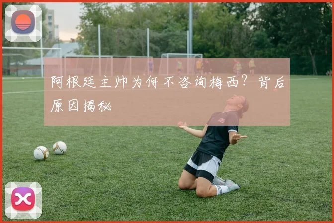 阿根廷主帅为何不咨询梅西？背后原因揭秘
