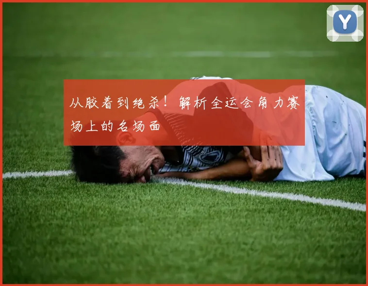 从胶着到绝杀!解析全运会角力赛场上的名场面