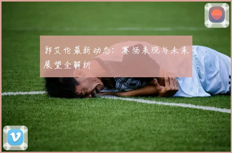 郭艾伦最新动态:赛场表现与未来展望全解析